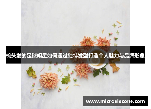 梳头发的足球明星如何通过独特发型打造个人魅力与品牌形象