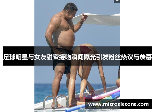 足球明星与女友甜蜜接吻瞬间曝光引发粉丝热议与羡慕